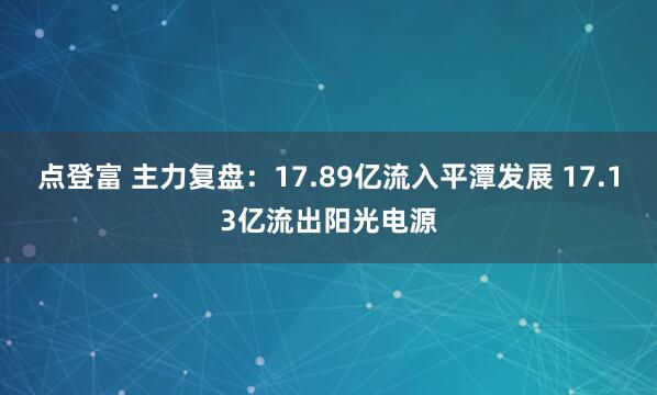 点登富 主力复盘：17.89亿流入平潭发展 17.13亿流出阳光电源