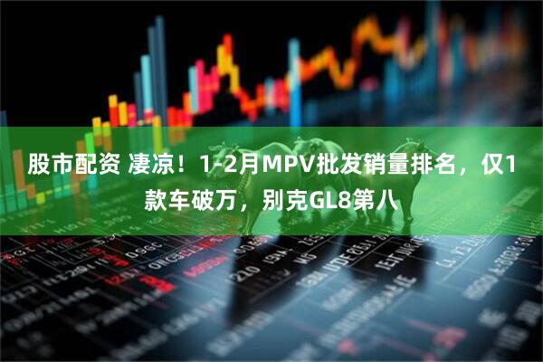股市配资 凄凉!1-2月MPV批发销量排名,仅1款车破万,别克GL8第八