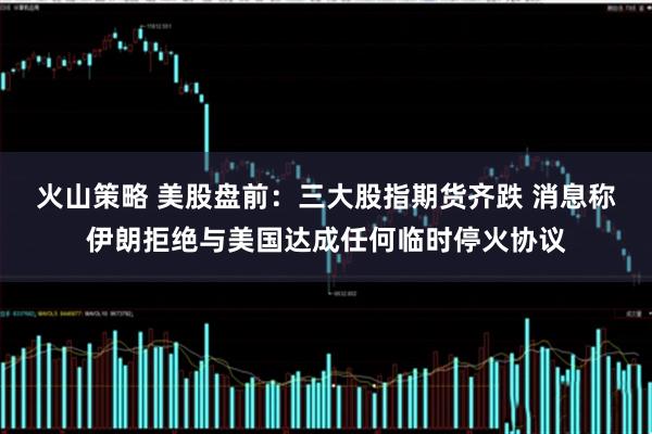 火山策略 美股盘前:三大股指期货齐跌 消息称伊朗拒绝与美国达成任何临时停火协议