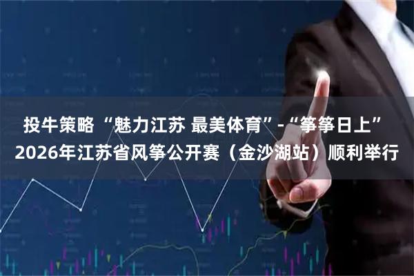 投牛策略 “魅力江苏 最美体育”-“筝筝日上” 2026年江苏省风筝公开赛（金沙湖站）顺利举行